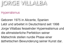 JORGE VILLALBA
Hyperralismus

Geboren 1975 in Alicante, SpanienLebt und arbeitet in Deutschland seit 1998Jorge Villalbas fesselnder Hyperrealismus und die altmeisterliche Perfektion seiner Maltechnik stellen nurdie Phase einer ästhetischen Bewunderung seiner Kunst dar. 


